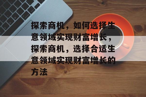 探索商机,如何选择生意领域实现财富增长,探索商机,选择合适生意领域实现财富增长的方法 探索商机,如何选择生意领域实现财富增长,探索商机,选择合适生意领域实现财富增长的方法