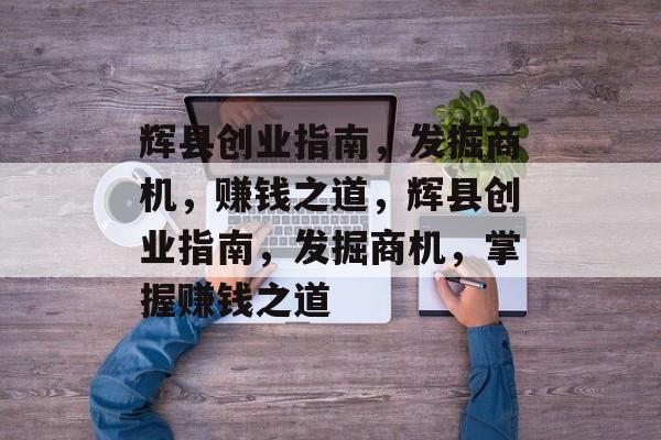 辉县创业指南，发掘商机，赚钱之道，辉县创业指南，发掘商机，掌握赚钱之道