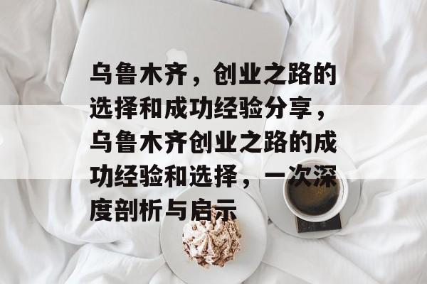 乌鲁木齐,创业之路的选择和成功经验分享,乌鲁木齐创业之路的成功经验和选择,一次深度剖析与启示 乌鲁木齐,创业之路的选择和成功经验分享,乌鲁木齐创业之路的成功经验和选择,一次深度剖析与启示