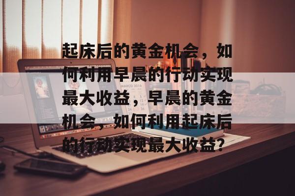 起床后的黄金机会，如何利用早晨的行动实现最大收益，早晨的黄金机会，如何利用起床后的行动实现最大收益？
