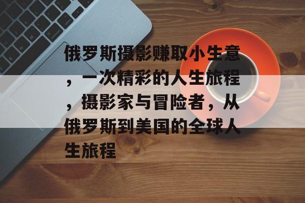 俄罗斯摄影赚取小生意，一次精彩的人生旅程，摄影家与冒险者，从俄罗斯到美国的全球人生旅程