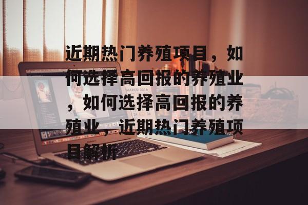 近期热门养殖项目,如何选择高回报的养殖业,如何选择高回报的养殖业,近期热门养殖项目解析 近期热门养殖项目,如何选择高回报的养殖业,如何选择高回报的养殖业,近期热门养殖项目解析