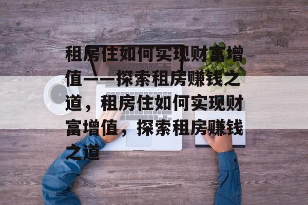 租房住如何实现财富增值——探索租房赚钱之道，租房住如何实现财富增值，探索租房赚钱之道