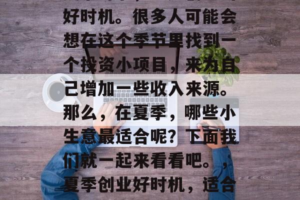 夏季时节,正是创业的好时机。很多人可能会想在这个季节里找到一个投资小项目,来为自己增加一些收入来源。那么,在夏季,哪些小生意最适合呢?下面我们就一起来看看吧。,夏季创业好时机,适合夏季的小生意推荐 夏季时节,正是创业的好时机。很多人可能会想在这个季节里找到一个投资小项目,来为自己增加一些收入来源。那么,在夏季,哪些小生意最适合呢?下面我们就一起来看看吧。,夏季创业好时机,适合夏季的小生意推荐