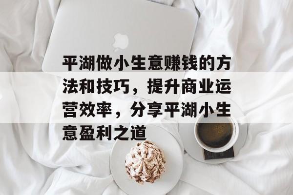 平湖做小生意赚钱的方法和技巧,提升商业运营效率,分享平湖小生意盈利之道 平湖做小生意赚钱的方法和技巧,提升商业运营效率,分享平湖小生意盈利之道