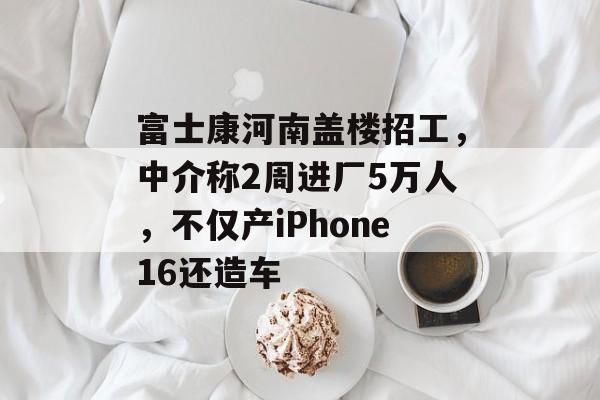 富士康河南盖楼招工,中介称2周进厂5万人,不仅产iPhone16还造车 富士康河南盖楼招工,中介称2周进厂5万人,不仅产iPhone16还造车
