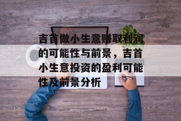 吉首做小生意赚取利润的可能性与前景,吉首小生意投资的盈利可能性及前景分析 吉首做小生意赚取利润的可能性与前景,吉首小生意投资的盈利可能性及前景分析