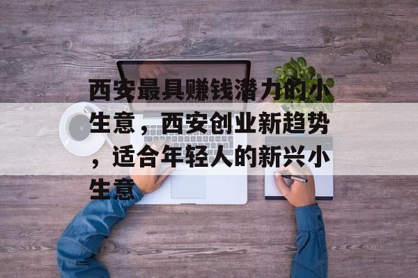 西安最具赚钱潜力的小生意，西安创业新趋势，适合年轻人的新兴小生意