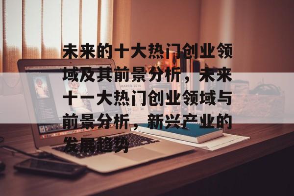 未来的十大热门创业领域及其前景分析,未来十一大热门创业领域与前景分析,新兴产业的发展趋势 未来的十大热门创业领域及其前景分析,未来十一大热门创业领域与前景分析,新兴产业的发展趋势