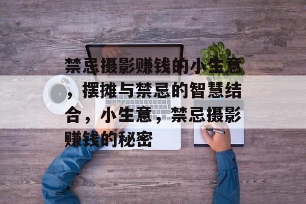 禁忌摄影赚钱的小生意,摆摊与禁忌的智慧结合,小生意,禁忌摄影赚钱的秘密 禁忌摄影赚钱的小生意,摆摊与禁忌的智慧结合,小生意,禁忌摄影赚钱的秘密