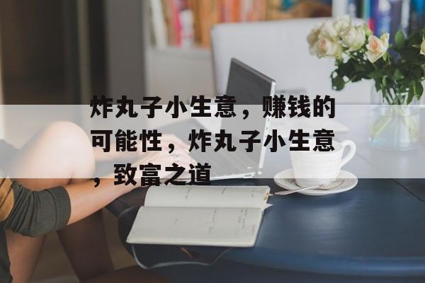 炸丸子小生意，赚钱的可能性，炸丸子小生意，致富之道