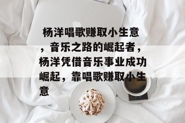 杨洋唱歌赚取小生意,音乐之路的崛起者,杨洋凭借音乐事业成功崛起,靠唱歌赚取小生意  杨洋唱歌赚取小生意,音乐之路的崛起者,杨洋凭借音乐事业成功崛起,靠唱歌赚取小生意