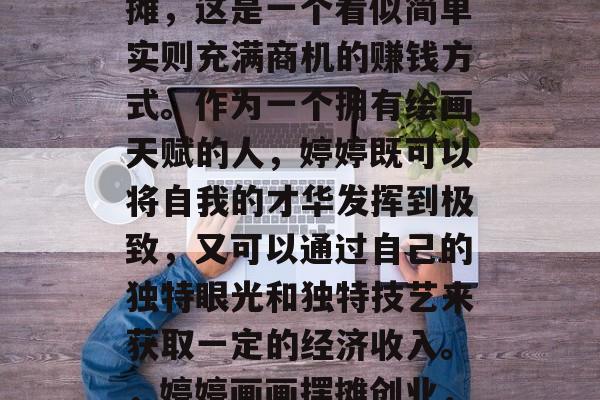 婷婷画画赚钱小生意摆摊,这是一个看似简单实则充满商机的赚钱方式。作为一个拥有绘画天赋的人,婷婷既可以将自我的才华发挥到极致,又可以通过自己的独特眼光和独特技艺来获取一定的经济收入。,婷婷画画摆摊创业,一个创造财富的小生意 婷婷画画赚钱小生意摆摊,这是一个看似简单实则充满商机的赚钱方式。作为一个拥有绘画天赋的人,婷婷既可以将自我的才华发挥到极致,又可以通过自己的独特眼光和独特技艺来获取一定的经济收入。,婷婷画画摆摊创业,一个创造财富的小生意