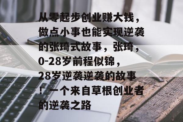 从零起步创业赚大钱,做点小事也能实现逆袭的张琦式故事,张琦,0-28岁前程似锦,28岁逆袭逆袭的故事!一个来自草根创业者的逆袭之路 从零起步创业赚大钱,做点小事也能实现逆袭的张琦式故事,张琦,0-28岁前程似锦,28岁逆袭逆袭的故事!一个来自草根创业者的逆袭之路