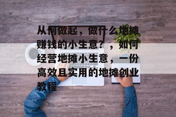 从何做起,做什么地摊赚钱的小生意?,如何经营地摊小生意,一份高效且实用的地摊创业教程 从何做起,做什么地摊赚钱的小生意?,如何经营地摊小生意,一份高效且实用的地摊创业教程