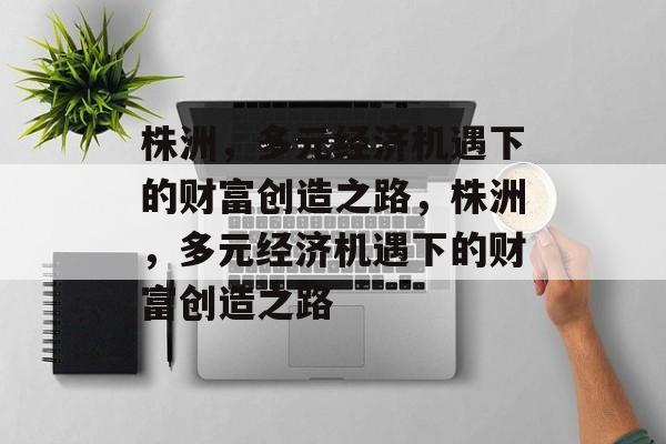 株洲,多元经济机遇下的财富创造之路,株洲,多元经济机遇下的财富创造之路 株洲,多元经济机遇下的财富创造之路,株洲,多元经济机遇下的财富创造之路