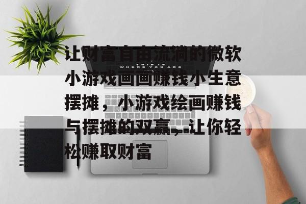 让财富自由流淌的微软小游戏画画赚钱小生意摆摊,小游戏绘画赚钱与摆摊的双赢,让你轻松赚取财富 让财富自由流淌的微软小游戏画画赚钱小生意摆摊,小游戏绘画赚钱与摆摊的双赢,让你轻松赚取财富