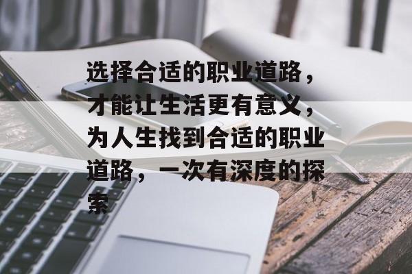 选择合适的职业道路,才能让生活更有意义,为人生找到合适的职业道路,一次有深度的探索 选择合适的职业道路,才能让生活更有意义,为人生找到合适的职业道路,一次有深度的探索