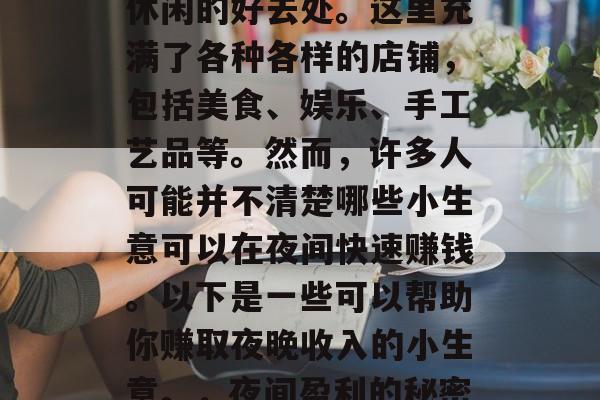 夜市是一个热闹非凡的地方,也是人们购物和休闲的好去处。这里充满了各种各样的店铺,包括美食、娱乐、手工艺品等。然而,许多人可能并不清楚哪些小生意可以在夜间快速赚钱。以下是一些可以帮助你赚取夜晚收入的小生意。,夜间盈利的秘密生意,小本创业,赚钱无忧 夜市是一个热闹非凡的地方,也是人们购物和休闲的好去处。这里充满了各种各样的店铺,包括美食、娱乐、手工艺品等。然而,许多人可能并不清楚哪些小生意可以在夜间快速赚钱。以下是一些可以帮助你赚取夜晚收入的小生意。,夜间盈利的秘密生意,小本创业,赚钱无忧