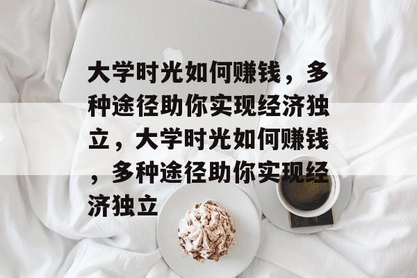 大学时光如何赚钱,多种途径助你实现经济独立,大学时光如何赚钱,多种途径助你实现经济独立 大学时光如何赚钱,多种途径助你实现经济独立,大学时光如何赚钱,多种途径助你实现经济独立