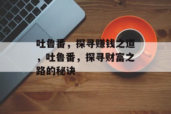 吐鲁番,探寻赚钱之道,吐鲁番,探寻财富之路的秘诀 吐鲁番,探寻赚钱之道,吐鲁番,探寻财富之路的秘诀
