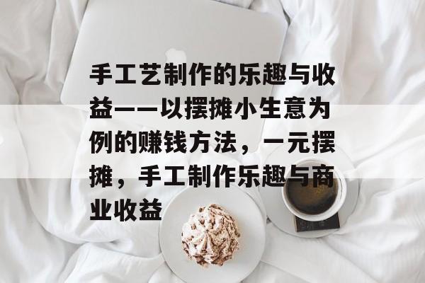手工艺制作的乐趣与收益——以摆摊小生意为例的赚钱方法,一元摆摊,手工制作乐趣与商业收益 手工艺制作的乐趣与收益——以摆摊小生意为例的赚钱方法,一元摆摊,手工制作乐趣与商业收益