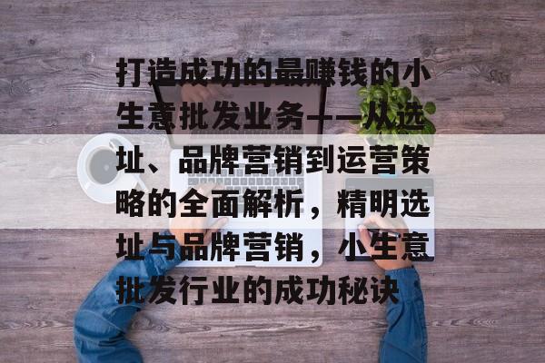 打造成功的最赚钱的小生意批发业务——从选址、品牌营销到运营策略的全面解析,精明选址与品牌营销,小生意批发行业的成功秘诀 打造成功的最赚钱的小生意批发业务——从选址、品牌营销到运营策略的全面解析,精明选址与品牌营销,小生意批发行业的成功秘诀