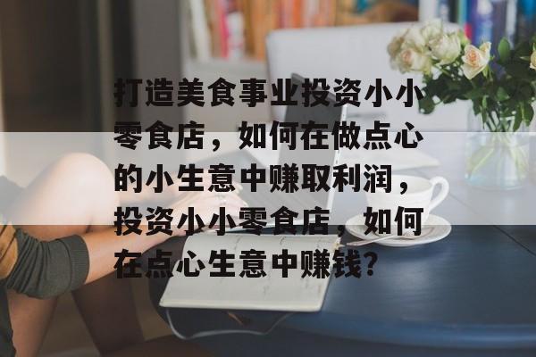 打造美食事业投资小小零食店,如何在做点心的小生意中赚取利润,投资小小零食店,如何在点心生意中赚钱? 打造美食事业投资小小零食店,如何在做点心的小生意中赚取利润,投资小小零食店,如何在点心生意中赚钱?