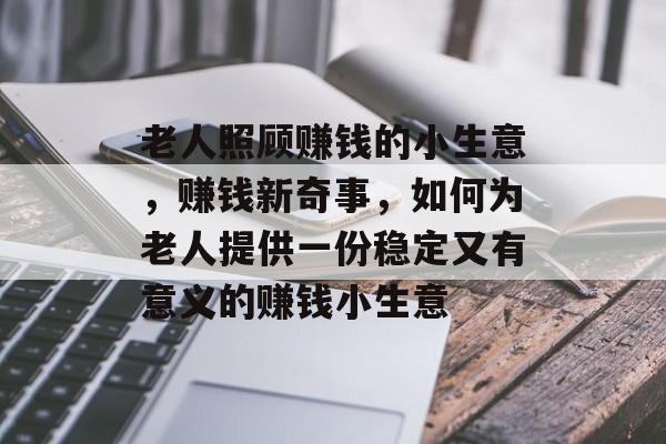 老人照顾赚钱的小生意,赚钱新奇事,如何为老人提供一份稳定又有意义的赚钱小生意 老人照顾赚钱的小生意,赚钱新奇事,如何为老人提供一份稳定又有意义的赚钱小生意