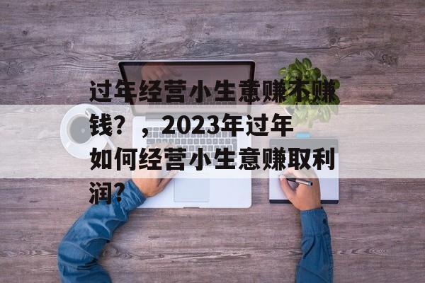 过年经营小生意赚不赚钱?,2023年过年如何经营小生意赚取利润? 过年经营小生意赚不赚钱?,2023年过年如何经营小生意赚取利润?