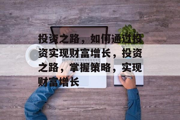 投资之路,如何通过投资实现财富增长,投资之路,掌握策略,实现财富增长 投资之路,如何通过投资实现财富增长,投资之路,掌握策略,实现财富增长