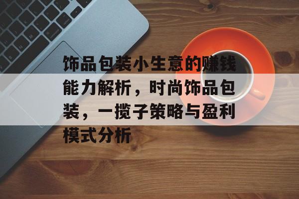 饰品包装小生意的赚钱能力解析,时尚饰品包装,一揽子策略与盈利模式分析 饰品包装小生意的赚钱能力解析,时尚饰品包装,一揽子策略与盈利模式分析