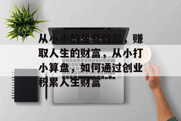 从小小的生意做起,赚取人生的财富,从小打小算盘,如何通过创业积累人生财富 从小小的生意做起,赚取人生的财富,从小打小算盘,如何通过创业积累人生财富