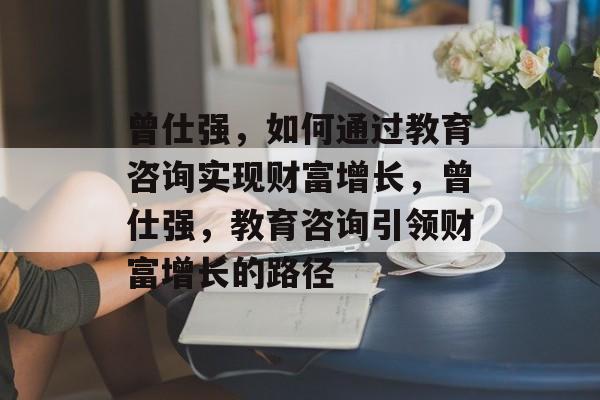 曾仕强,如何通过教育咨询实现财富增长,曾仕强,教育咨询引领财富增长的路径 曾仕强,如何通过教育咨询实现财富增长,曾仕强,教育咨询引领财富增长的路径