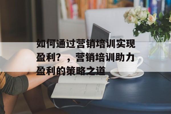 如何通过营销培训实现盈利?,营销培训助力盈利的策略之道 如何通过营销培训实现盈利?,营销培训助力盈利的策略之道