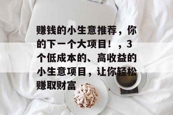 赚钱的小生意推荐,你的下一个大项目!,3个低成本的、高收益的小生意项目,让你轻松赚取财富 赚钱的小生意推荐,你的下一个大项目!,3个低成本的、高收益的小生意项目,让你轻松赚取财富