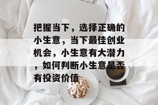 把握当下,选择正确的小生意,当下最佳创业机会,小生意有大潜力,如何判断小生意是否有投资价值 把握当下,选择正确的小生意,当下最佳创业机会,小生意有大潜力,如何判断小生意是否有投资价值