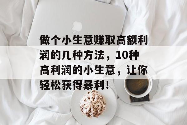 做个小生意赚取高额利润的几种方法,10种高利润的小生意,让你轻松获得暴利! 做个小生意赚取高额利润的几种方法,10种高利润的小生意,让你轻松获得暴利!