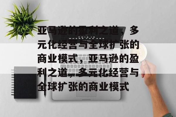 亚马逊的盈利之道，多元化经营与全球扩张的商业模式，亚马逊的盈利之道，多元化经营与全球扩张的商业模式