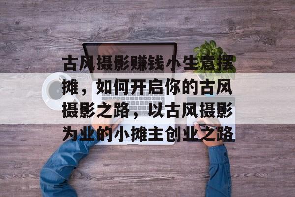 古风摄影赚钱小生意摆摊,如何开启你的古风摄影之路,以古风摄影为业的小摊主创业之路 古风摄影赚钱小生意摆摊,如何开启你的古风摄影之路,以古风摄影为业的小摊主创业之路