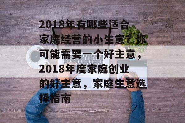 2018年有哪些适合家庭经营的小生意?你可能需要一个好主意,2018年度家庭创业的好主意,家庭生意选择指南 2018年有哪些适合家庭经营的小生意?你可能需要一个好主意,2018年度家庭创业的好主意,家庭生意选择指南