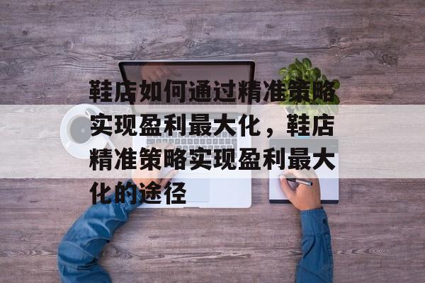 鞋店如何通过精准策略实现盈利最大化,鞋店精准策略实现盈利最大化的途径 鞋店如何通过精准策略实现盈利最大化,鞋店精准策略实现盈利最大化的途径