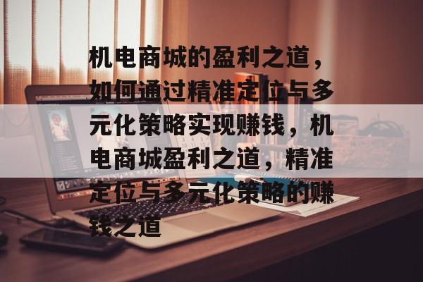 机电商城的盈利之道,如何通过精准定位与多元化策略实现赚钱,机电商城盈利之道,精准定位与多元化策略的赚钱之道 机电商城的盈利之道,如何通过精准定位与多元化策略实现赚钱,机电商城盈利之道,精准定位与多元化策略的赚钱之道