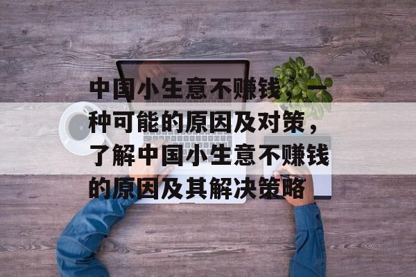 中国小生意不赚钱,一种可能的原因及对策,了解中国小生意不赚钱的原因及其解决策略 中国小生意不赚钱,一种可能的原因及对策,了解中国小生意不赚钱的原因及其解决策略
