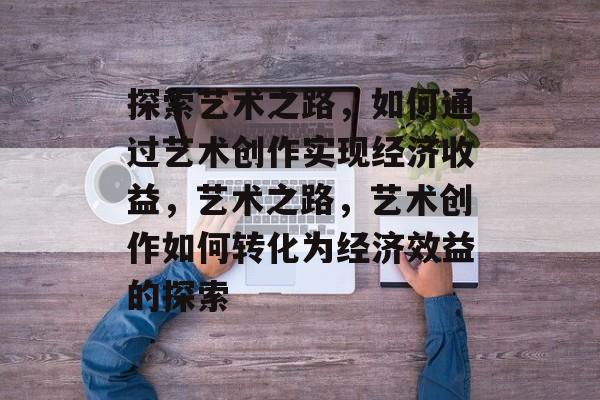 探索艺术之路,如何通过艺术创作实现经济收益,艺术之路,艺术创作如何转化为经济效益的探索 探索艺术之路,如何通过艺术创作实现经济收益,艺术之路,艺术创作如何转化为经济效益的探索