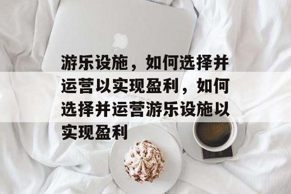 游乐设施,如何选择并运营以实现盈利,如何选择并运营游乐设施以实现盈利 游乐设施,如何选择并运营以实现盈利,如何选择并运营游乐设施以实现盈利
