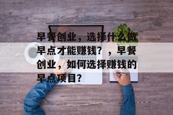 早餐创业,选择什么做早点才能赚钱?,早餐创业,如何选择赚钱的早点项目? 早餐创业,选择什么做早点才能赚钱?,早餐创业,如何选择赚钱的早点项目?