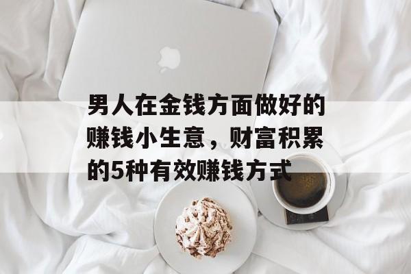 男人在金钱方面做好的赚钱小生意,财富积累的5种有效赚钱方式 男人在金钱方面做好的赚钱小生意,财富积累的5种有效赚钱方式