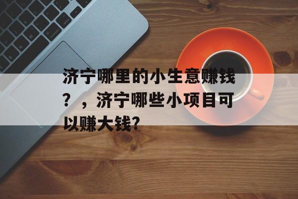 济宁哪里的小生意赚钱?,济宁哪些小项目可以赚大钱? 济宁哪里的小生意赚钱?,济宁哪些小项目可以赚大钱?
