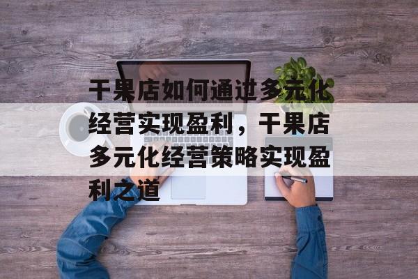 干果店如何通过多元化经营实现盈利,干果店多元化经营策略实现盈利之道 干果店如何通过多元化经营实现盈利,干果店多元化经营策略实现盈利之道